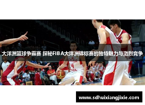 大洋洲篮球争霸赛 探秘FIBA大洋洲锦标赛的独特魅力与激烈竞争
