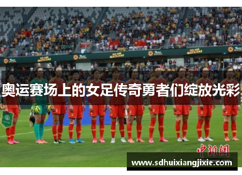 奥运赛场上的女足传奇勇者们绽放光彩
