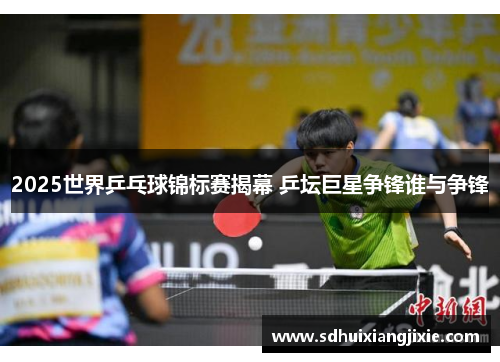 2025世界乒乓球锦标赛揭幕 乒坛巨星争锋谁与争锋