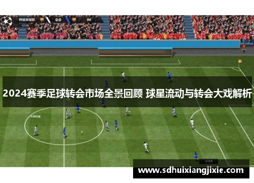 2024赛季足球转会市场全景回顾 球星流动与转会大戏解析