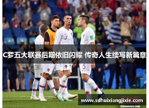 C罗五大联赛后期依旧闪耀 传奇人生续写新篇章